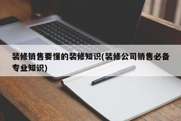 裝修銷售要懂的裝修知識(shí)(裝修公司銷售必備專業(yè)知識(shí))