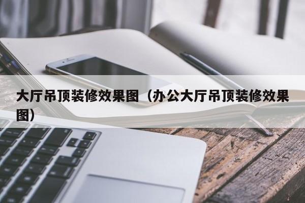 大廳吊頂裝修效果圖（辦公大廳吊頂裝修效果圖）