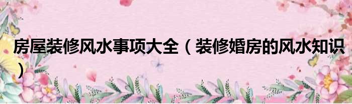 房屋裝修風(fēng)水事項(xiàng)大全（裝修婚房的風(fēng)水知識(shí)）