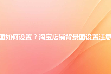 淘寶店鋪背景圖如何設(shè)置？淘寶店鋪背景圖設(shè)置注意事項(xiàng)是什么？